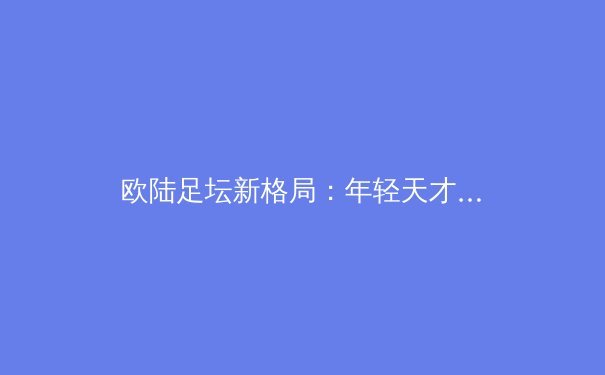 欧陆足坛新格局：年轻天才崛起与战术革命的深度解析 - 4