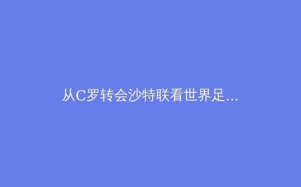 从C罗转会沙特联看世界足球权力格局的变迁 - 2