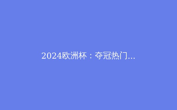 2024欧洲杯：夺冠热门与黑马全解析，谁将问鼎欧洲之巅？ - 2
